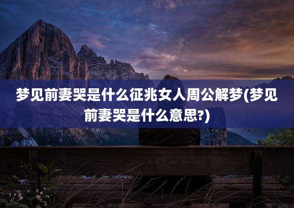 梦见前妻哭是什么征兆女人周公解梦(梦见前妻哭是什么意思?)