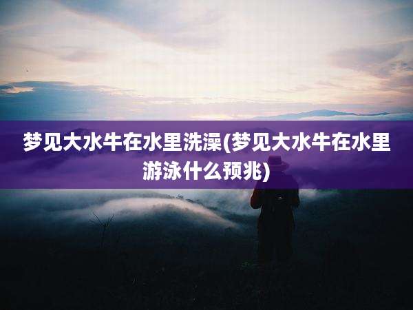 梦见大水牛在水里洗澡(梦见大水牛在水里游泳什么预兆)