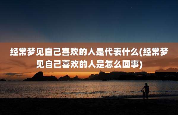 经常梦见自己喜欢的人是代表什么(经常梦见自己喜欢的人是怎么回事)