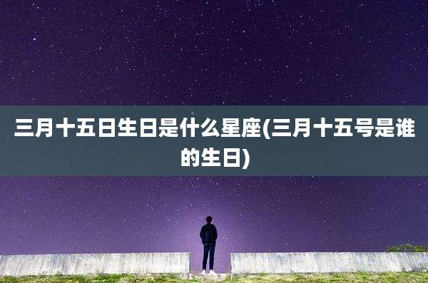 三月十五日生日是什么星座(三月十五号是谁的生日)