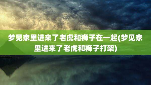 梦见家里进来了老虎和狮子在一起(梦见家里进来了老虎和狮子打架)