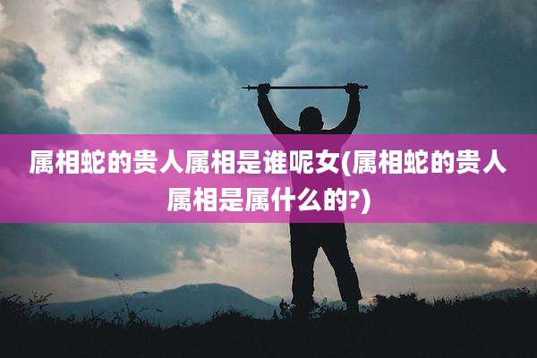 属相蛇的贵人属相是谁呢女(属相蛇的贵人属相是属什么的?)