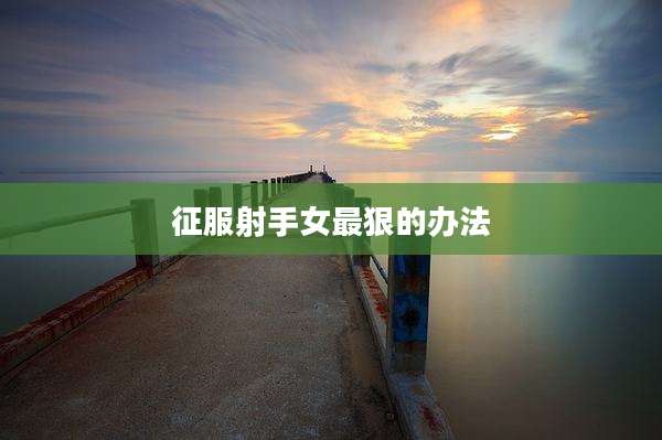 征服射手女最狠的办法