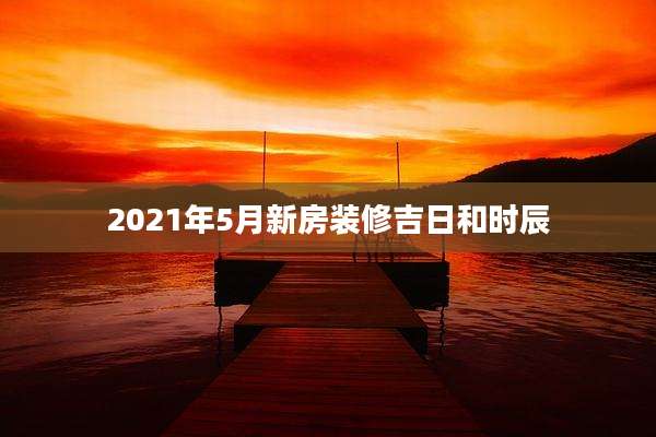 2021年5月新房装修吉日和时辰