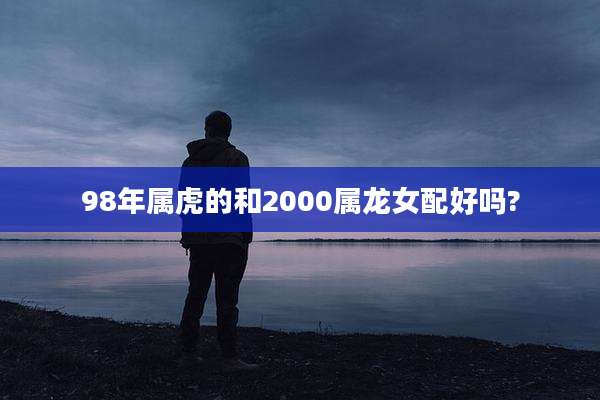 98年属虎的和2000属龙女配好吗?