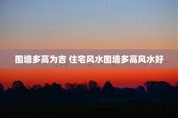围墙多高为吉 住宅风水围墙多高风水好