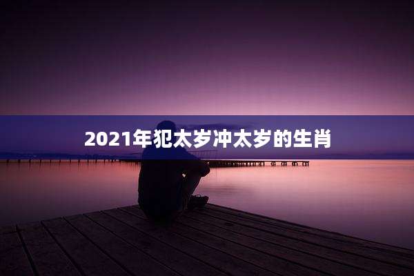 2021年犯太岁冲太岁的生肖