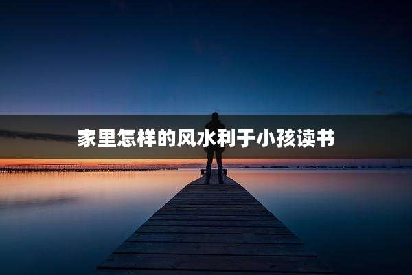 家里怎样的风水利于小孩读书