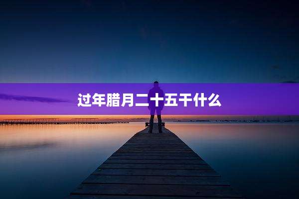 过年腊月二十五干什么