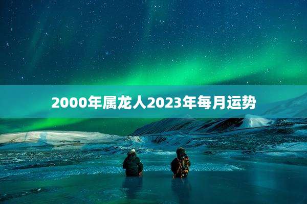 2000年属龙人2023年每月运势
