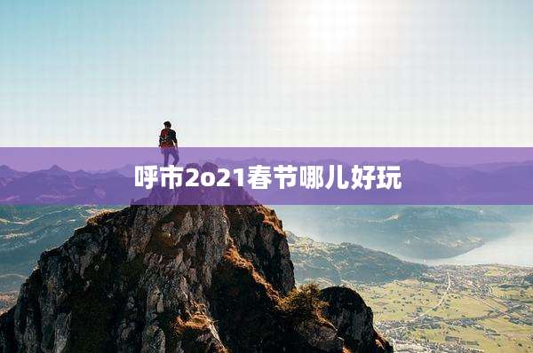 呼市2o21春节哪儿好玩