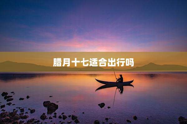 腊月十七适合出行吗