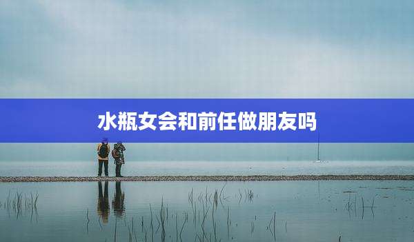 水瓶女会和前任做朋友吗