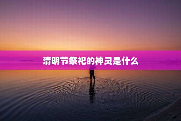 清明节祭祀的神灵是什么