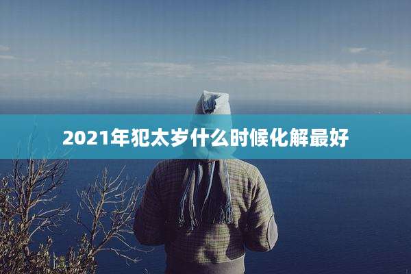 2021年犯太岁什么时候化解最好