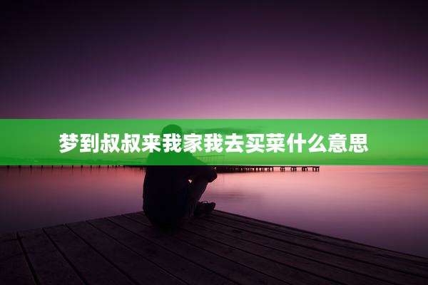 梦到叔叔来我家我去买菜什么意思