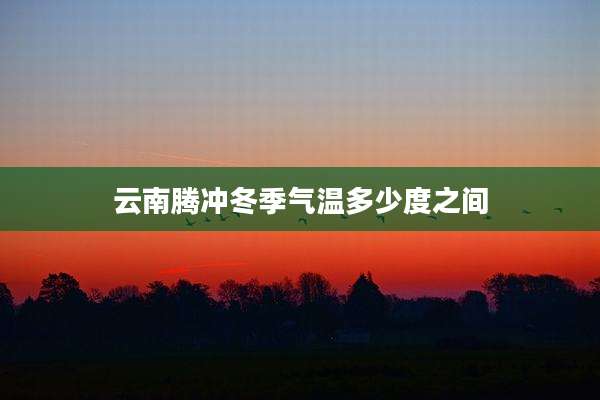 云南腾冲冬季气温多少度之间