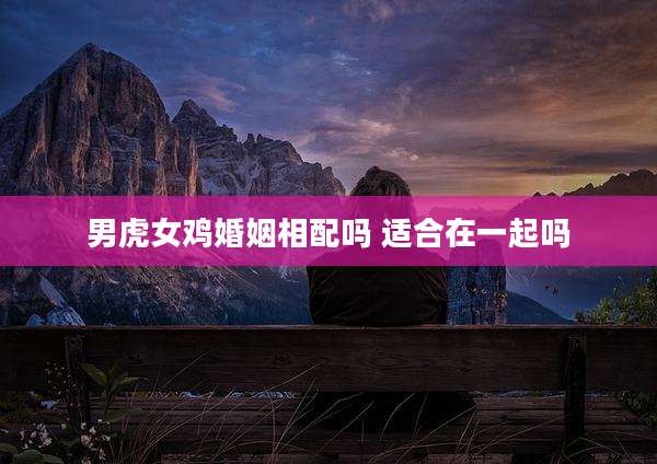 男虎女鸡婚姻相配吗 适合在一起吗
