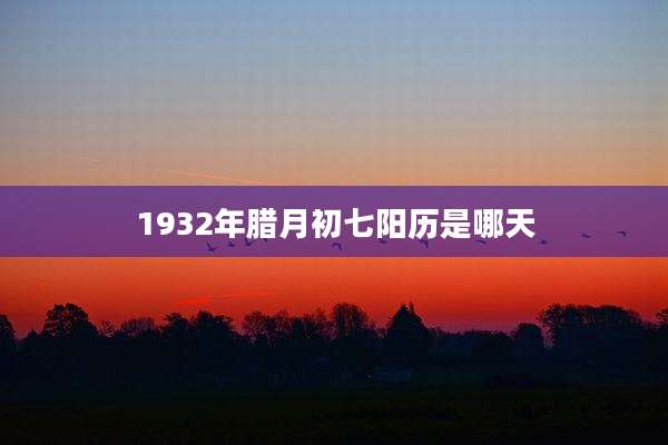 1932年腊月初七阳历是哪天