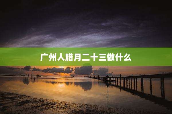 广州人腊月二十三做什么