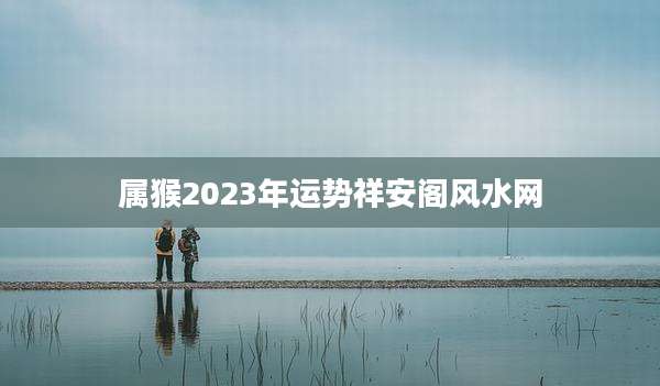 属猴2023年运势祥安阁风水网