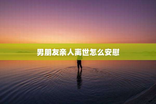 男朋友亲人离世怎么安慰