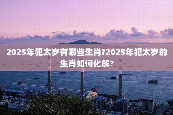 2025年犯太岁有哪些生肖?2025年犯太岁的生肖如何化解?