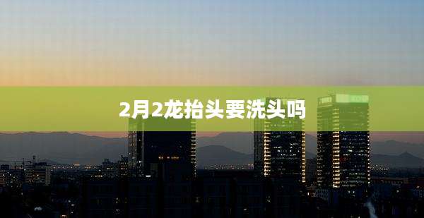 2月2龙抬头要洗头吗