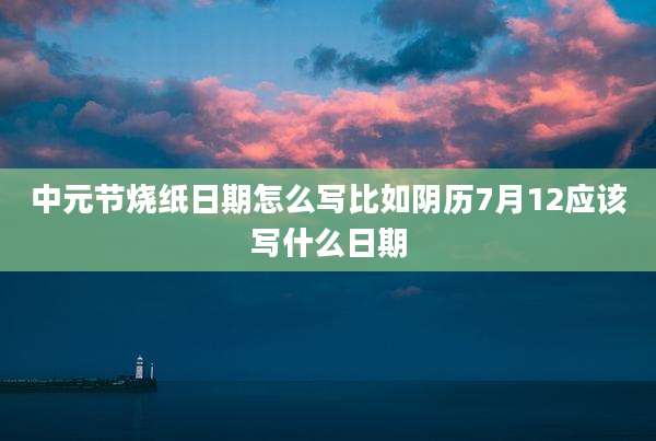 中元节烧纸日期怎么写比如阴历7月12应该写什么日期