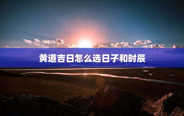 黄道吉日怎么选日子和时辰