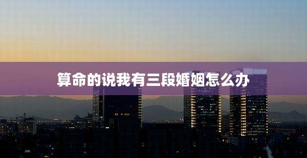 算命的说我有三段婚姻怎么办