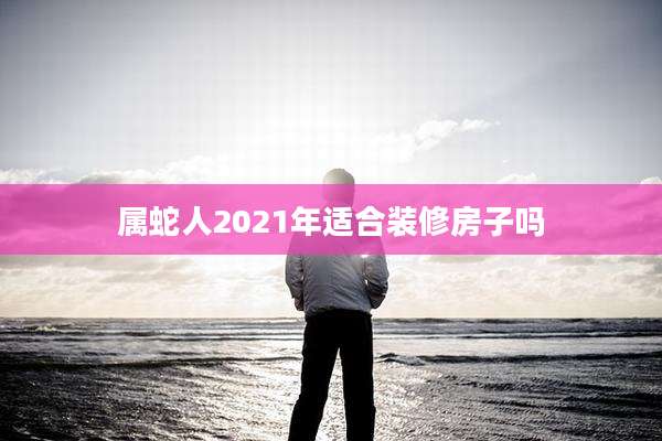属蛇人2021年适合装修房子吗