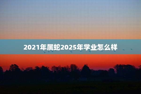 2021年属蛇2025年学业怎么样