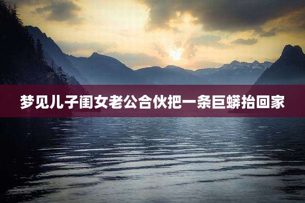 梦见儿子闺女老公合伙把一条巨蟒抬回家