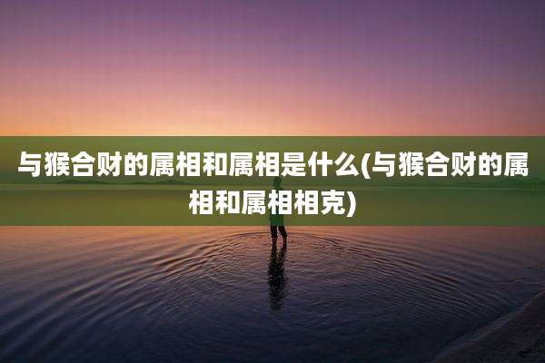 与猴合财的属相和属相是什么(与猴合财的属相和属相相克)