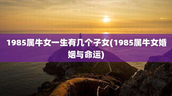 1985属牛女一生有几个子女(1985属牛女婚姻与命运)