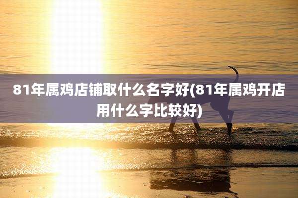 81年属鸡店铺取什么名字好(81年属鸡开店用什么字比较好)
