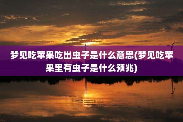梦见吃苹果吃出虫子是什么意思(梦见吃苹果里有虫子是什么预兆)