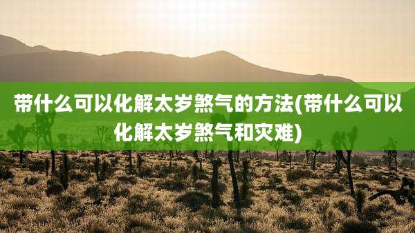 带什么可以化解太岁煞气的方法(带什么可以化解太岁煞气和灾难)