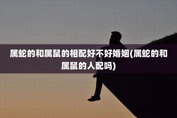 属蛇的和属鼠的相配好不好婚姻(属蛇的和属鼠的人配吗)