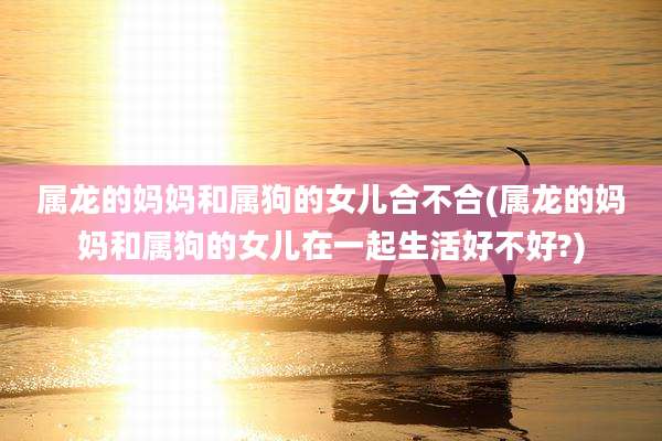 属龙的妈妈和属狗的女儿合不合(属龙的妈妈和属狗的女儿在一起生活好不好?)