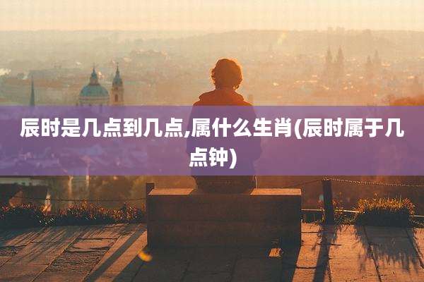 辰时是几点到几点,属什么生肖(辰时属于几点钟)