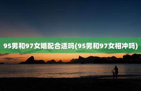 95男和97女婚配合适吗(95男和97女相冲吗)