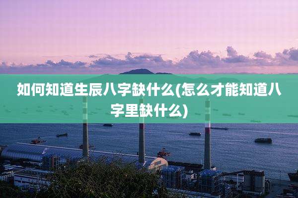 如何知道生辰八字缺什么(怎么才能知道八字里缺什么)