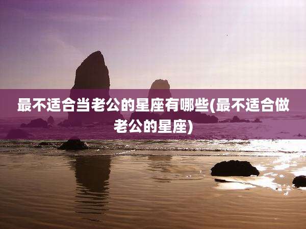 最不适合当老公的星座有哪些(最不适合做老公的星座)