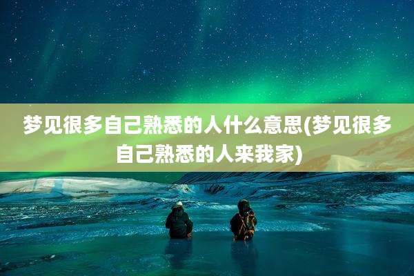 梦见很多自己熟悉的人什么意思(梦见很多自己熟悉的人来我家)