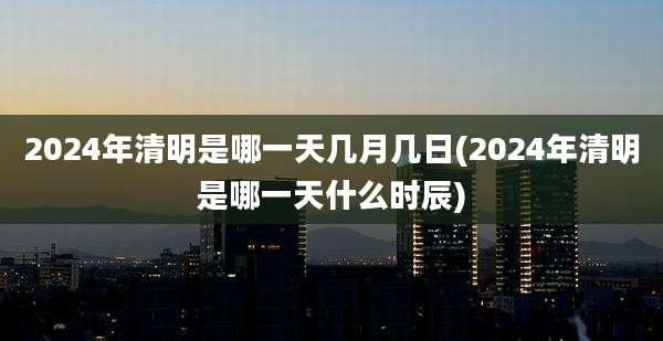 2024年清明是哪一天几月几日(2024年清明是哪一天什么时辰)