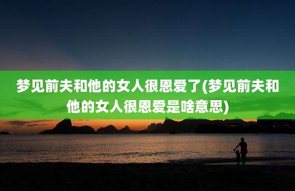 梦见前夫和他的女人很恩爱了(梦见前夫和他的女人很恩爱是啥意思)