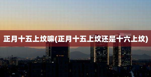 正月十五上坟嘛(正月十五上坟还是十六上坟)