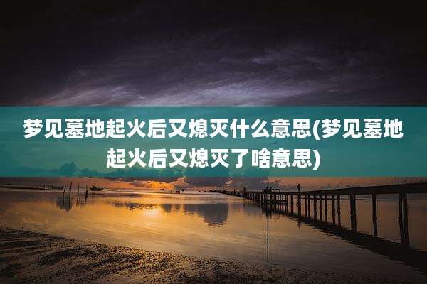 梦见墓地起火后又熄灭什么意思(梦见墓地起火后又熄灭了啥意思)